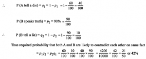 Que-19: (i) A speaks truth in 60% of the cases and B in 90% of the cases. In what percentage of cases are they likely to contradict each in stating the same fact? (ii) A problem of statistics is given to three students A, B and C whose chances of solving it are 12, 13 and 14 respectively, find the probability that only one of them solves the problem. (iii) A speaks truth in 75% of the cases and B in 80% of the cases. In what percentage of cases are they likely to contradict each other in starting the same fact ? In what percentage of cases do they (a) contradict, (b) agree with each other?