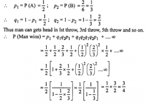 Que-25: (i) A man alternately tosses a coin and throws a die beginning with the coin. Find the probability he gets a head in the coin before he gets a 5 or 6 in the die. (ii) A and B throw with a pair of dice. A wins if he throws 7 before B throws 8 and B wins if he throws 8 before A throws 7. If A begins, show that his chance of winning is 36/61. What is B’s chance of winning? (iii) A and B throw a pair of dice alternately. A wins the game, if he gets a total of 1 and B wins the game, if he gets a total of 10. If A starts the game, then find the probability that B wins. (iv) In a hockey match, both tear is A and B scored same number of goals up to the end of the game, so to decide the winner, the referee asked both the captains to throw die alternately and decided that the team, whose captain gets a six first, will be declared the winner, if the captain of team A was asked to start, then find heir respective probabilities of winning the match and state whether the decision of the referee was fair or not.