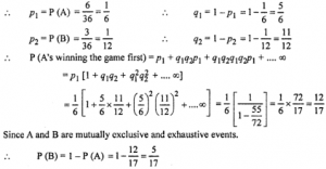 Que-25: (i) A man alternately tosses a coin and throws a die beginning with the coin. Find the probability he gets a head in the coin before he gets a 5 or 6 in the die. (ii) A and B throw with a pair of dice. A wins if he throws 7 before B throws 8 and B wins if he throws 8 before A throws 7. If A begins, show that his chance of winning is 36/61. What is B’s chance of winning? (iii) A and B throw a pair of dice alternately. A wins the game, if he gets a total of 1 and B wins the game, if he gets a total of 10. If A starts the game, then find the probability that B wins. (iv) In a hockey match, both tear is A and B scored same number of goals up to the end of the game, so to decide the winner, the referee asked both the captains to throw die alternately and decided that the team, whose captain gets a six first, will be declared the winner, if the captain of team A was asked to start, then find heir respective probabilities of winning the match and state whether the decision of the referee was fair or not.