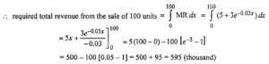 Que-1: (i) The marginal revenue (in thousands of rupees) function for a particular commodity is 5 + 3e-0.03x, where x denotes the number of units sold. Determine the total revenue from the sale of 100 units. (ii) Find the total revenue from the sale of 10 units of output (x) from the marginal revenue given by MR = 1/2x2 – 10x + 100. (iii) A manufacturers marginal revenue function is dR/dx = 2000/√4000+x. If x is in rupecs, find the change in the manufacturer’s total revenue if production is increased from 400 to 900 units.